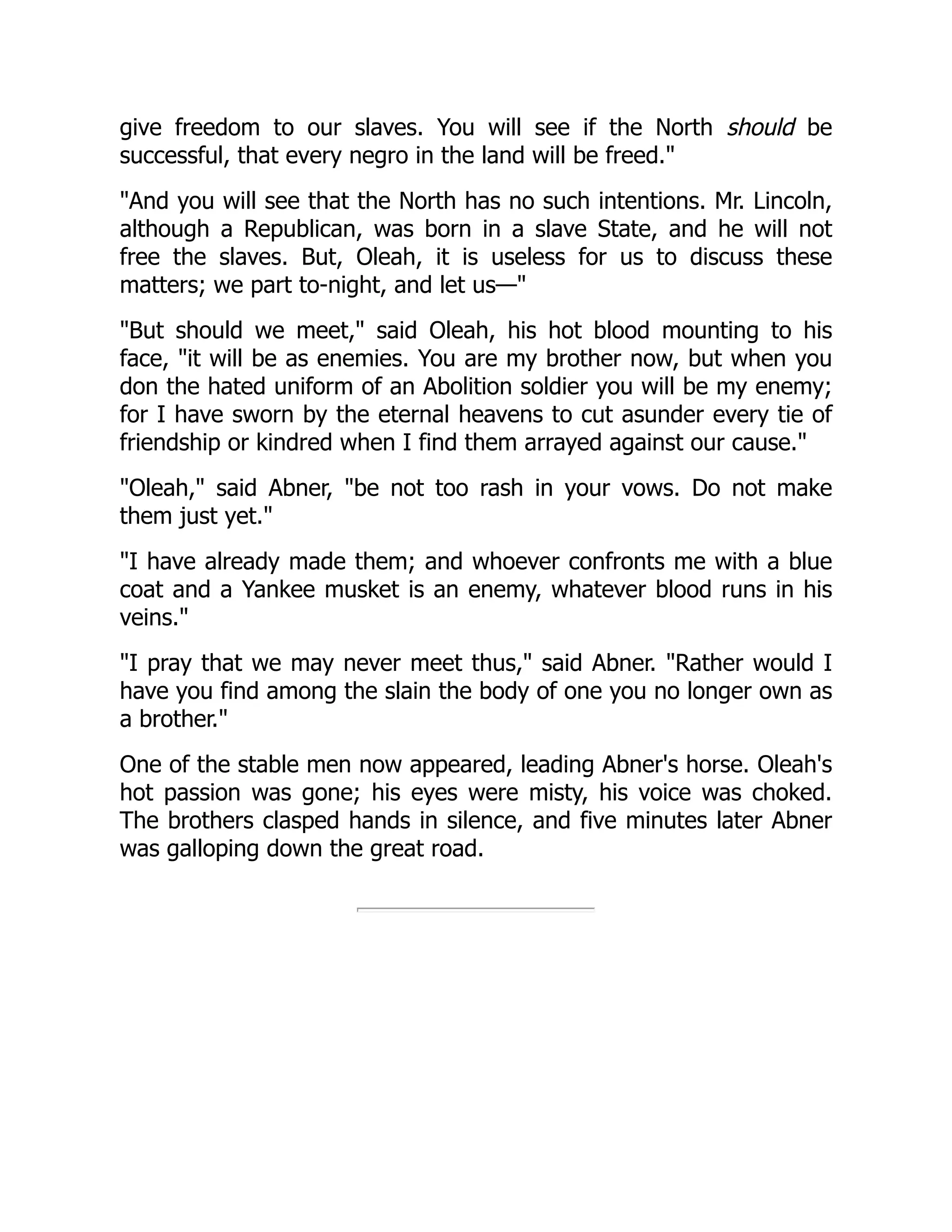give freedom to our slaves. You will see if the North should be
successful, that every negro in the land will be freed.
And you will see that the North has no such intentions. Mr. Lincoln,
although a Republican, was born in a slave State, and he will not
free the slaves. But, Oleah, it is useless for us to discuss these
matters; we part to-night, and let us—
But should we meet, said Oleah, his hot blood mounting to his
face, it will be as enemies. You are my brother now, but when you
don the hated uniform of an Abolition soldier you will be my enemy;
for I have sworn by the eternal heavens to cut asunder every tie of
friendship or kindred when I find them arrayed against our cause.
Oleah, said Abner, be not too rash in your vows. Do not make
them just yet.
I have already made them; and whoever confronts me with a blue
coat and a Yankee musket is an enemy, whatever blood runs in his
veins.
I pray that we may never meet thus, said Abner. Rather would I
have you find among the slain the body of one you no longer own as
a brother.
One of the stable men now appeared, leading Abner's horse. Oleah's
hot passion was gone; his eyes were misty, his voice was choked.
The brothers clasped hands in silence, and five minutes later Abner
was galloping down the great road.
 