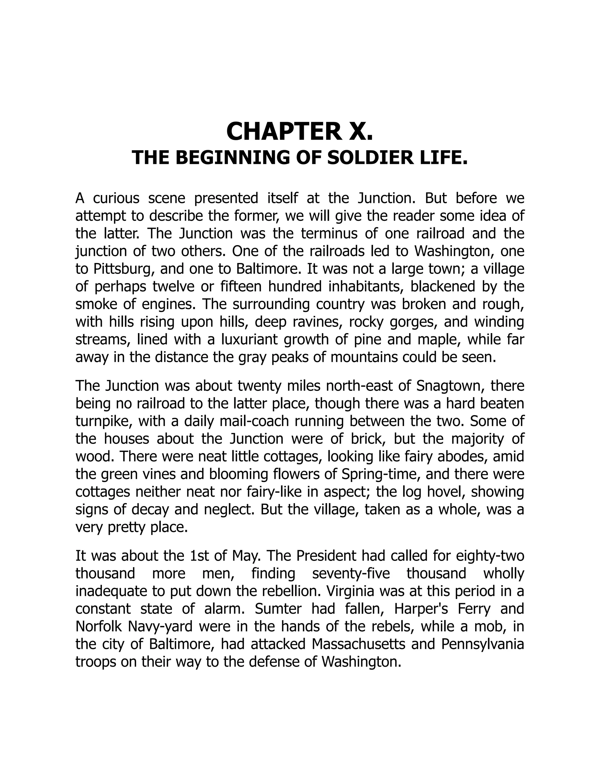 CHAPTER X.
THE BEGINNING OF SOLDIER LIFE.
A curious scene presented itself at the Junction. But before we
attempt to describe the former, we will give the reader some idea of
the latter. The Junction was the terminus of one railroad and the
junction of two others. One of the railroads led to Washington, one
to Pittsburg, and one to Baltimore. It was not a large town; a village
of perhaps twelve or fifteen hundred inhabitants, blackened by the
smoke of engines. The surrounding country was broken and rough,
with hills rising upon hills, deep ravines, rocky gorges, and winding
streams, lined with a luxuriant growth of pine and maple, while far
away in the distance the gray peaks of mountains could be seen.
The Junction was about twenty miles north-east of Snagtown, there
being no railroad to the latter place, though there was a hard beaten
turnpike, with a daily mail-coach running between the two. Some of
the houses about the Junction were of brick, but the majority of
wood. There were neat little cottages, looking like fairy abodes, amid
the green vines and blooming flowers of Spring-time, and there were
cottages neither neat nor fairy-like in aspect; the log hovel, showing
signs of decay and neglect. But the village, taken as a whole, was a
very pretty place.
It was about the 1st of May. The President had called for eighty-two
thousand more men, finding seventy-five thousand wholly
inadequate to put down the rebellion. Virginia was at this period in a
constant state of alarm. Sumter had fallen, Harper's Ferry and
Norfolk Navy-yard were in the hands of the rebels, while a mob, in
the city of Baltimore, had attacked Massachusetts and Pennsylvania
troops on their way to the defense of Washington.
 