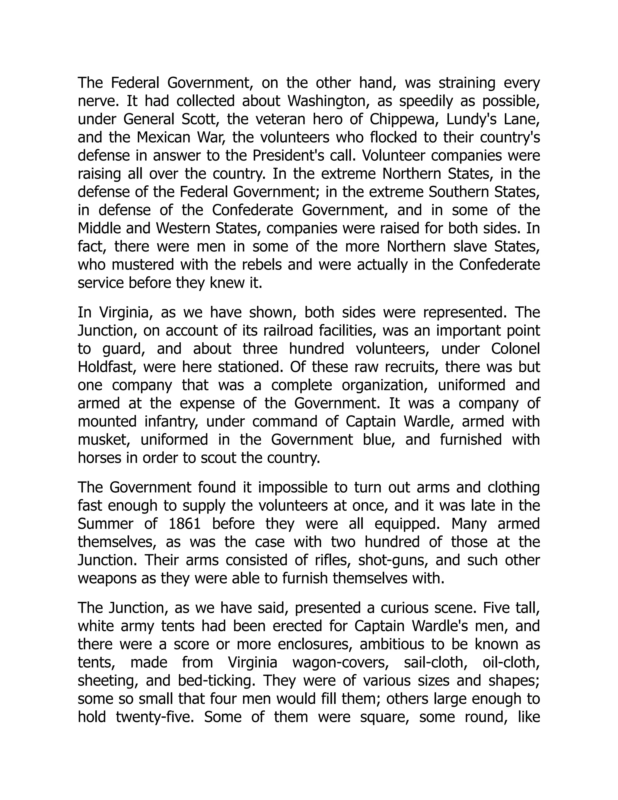 The Federal Government, on the other hand, was straining every
nerve. It had collected about Washington, as speedily as possible,
under General Scott, the veteran hero of Chippewa, Lundy's Lane,
and the Mexican War, the volunteers who flocked to their country's
defense in answer to the President's call. Volunteer companies were
raising all over the country. In the extreme Northern States, in the
defense of the Federal Government; in the extreme Southern States,
in defense of the Confederate Government, and in some of the
Middle and Western States, companies were raised for both sides. In
fact, there were men in some of the more Northern slave States,
who mustered with the rebels and were actually in the Confederate
service before they knew it.
In Virginia, as we have shown, both sides were represented. The
Junction, on account of its railroad facilities, was an important point
to guard, and about three hundred volunteers, under Colonel
Holdfast, were here stationed. Of these raw recruits, there was but
one company that was a complete organization, uniformed and
armed at the expense of the Government. It was a company of
mounted infantry, under command of Captain Wardle, armed with
musket, uniformed in the Government blue, and furnished with
horses in order to scout the country.
The Government found it impossible to turn out arms and clothing
fast enough to supply the volunteers at once, and it was late in the
Summer of 1861 before they were all equipped. Many armed
themselves, as was the case with two hundred of those at the
Junction. Their arms consisted of rifles, shot-guns, and such other
weapons as they were able to furnish themselves with.
The Junction, as we have said, presented a curious scene. Five tall,
white army tents had been erected for Captain Wardle's men, and
there were a score or more enclosures, ambitious to be known as
tents, made from Virginia wagon-covers, sail-cloth, oil-cloth,
sheeting, and bed-ticking. They were of various sizes and shapes;
some so small that four men would fill them; others large enough to
hold twenty-five. Some of them were square, some round, like
 