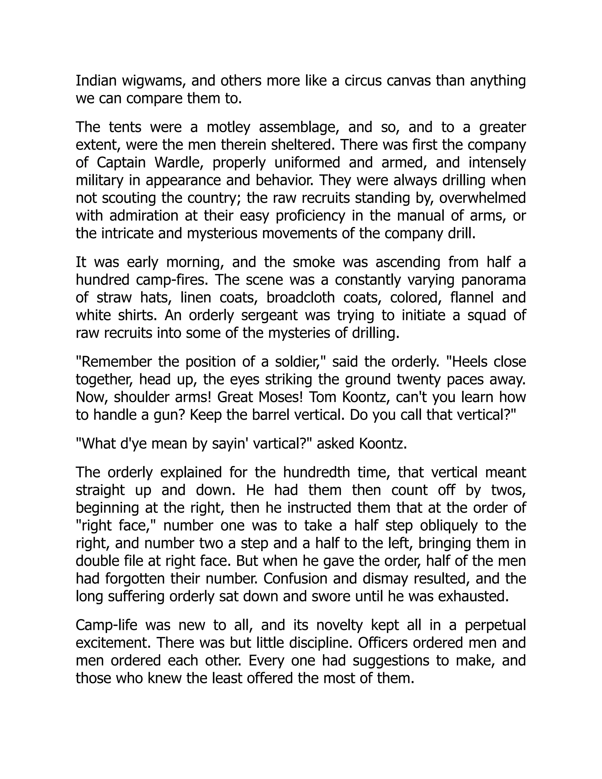 Indian wigwams, and others more like a circus canvas than anything
we can compare them to.
The tents were a motley assemblage, and so, and to a greater
extent, were the men therein sheltered. There was first the company
of Captain Wardle, properly uniformed and armed, and intensely
military in appearance and behavior. They were always drilling when
not scouting the country; the raw recruits standing by, overwhelmed
with admiration at their easy proficiency in the manual of arms, or
the intricate and mysterious movements of the company drill.
It was early morning, and the smoke was ascending from half a
hundred camp-fires. The scene was a constantly varying panorama
of straw hats, linen coats, broadcloth coats, colored, flannel and
white shirts. An orderly sergeant was trying to initiate a squad of
raw recruits into some of the mysteries of drilling.
Remember the position of a soldier, said the orderly. Heels close
together, head up, the eyes striking the ground twenty paces away.
Now, shoulder arms! Great Moses! Tom Koontz, can't you learn how
to handle a gun? Keep the barrel vertical. Do you call that vertical?
What d'ye mean by sayin' vartical? asked Koontz.
The orderly explained for the hundredth time, that vertical meant
straight up and down. He had them then count off by twos,
beginning at the right, then he instructed them that at the order of
right face, number one was to take a half step obliquely to the
right, and number two a step and a half to the left, bringing them in
double file at right face. But when he gave the order, half of the men
had forgotten their number. Confusion and dismay resulted, and the
long suffering orderly sat down and swore until he was exhausted.
Camp-life was new to all, and its novelty kept all in a perpetual
excitement. There was but little discipline. Officers ordered men and
men ordered each other. Every one had suggestions to make, and
those who knew the least offered the most of them.
 