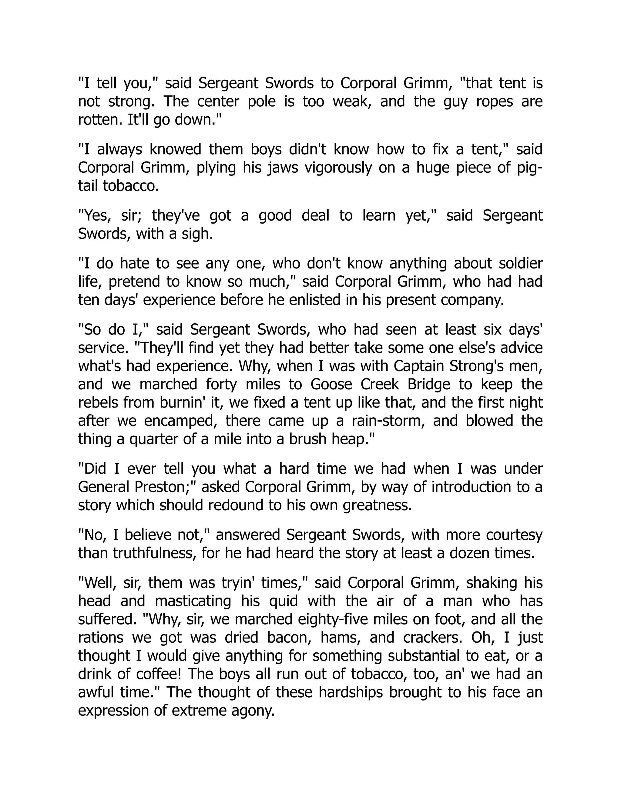 I tell you, said Sergeant Swords to Corporal Grimm, that tent is
not strong. The center pole is too weak, and the guy ropes are
rotten. It'll go down.
I always knowed them boys didn't know how to fix a tent, said
Corporal Grimm, plying his jaws vigorously on a huge piece of pig-
tail tobacco.
Yes, sir; they've got a good deal to learn yet, said Sergeant
Swords, with a sigh.
I do hate to see any one, who don't know anything about soldier
life, pretend to know so much, said Corporal Grimm, who had had
ten days' experience before he enlisted in his present company.
So do I, said Sergeant Swords, who had seen at least six days'
service. They'll find yet they had better take some one else's advice
what's had experience. Why, when I was with Captain Strong's men,
and we marched forty miles to Goose Creek Bridge to keep the
rebels from burnin' it, we fixed a tent up like that, and the first night
after we encamped, there came up a rain-storm, and blowed the
thing a quarter of a mile into a brush heap.
Did I ever tell you what a hard time we had when I was under
General Preston; asked Corporal Grimm, by way of introduction to a
story which should redound to his own greatness.
No, I believe not, answered Sergeant Swords, with more courtesy
than truthfulness, for he had heard the story at least a dozen times.
Well, sir, them was tryin' times, said Corporal Grimm, shaking his
head and masticating his quid with the air of a man who has
suffered. Why, sir, we marched eighty-five miles on foot, and all the
rations we got was dried bacon, hams, and crackers. Oh, I just
thought I would give anything for something substantial to eat, or a
drink of coffee! The boys all run out of tobacco, too, an' we had an
awful time. The thought of these hardships brought to his face an
expression of extreme agony.
 