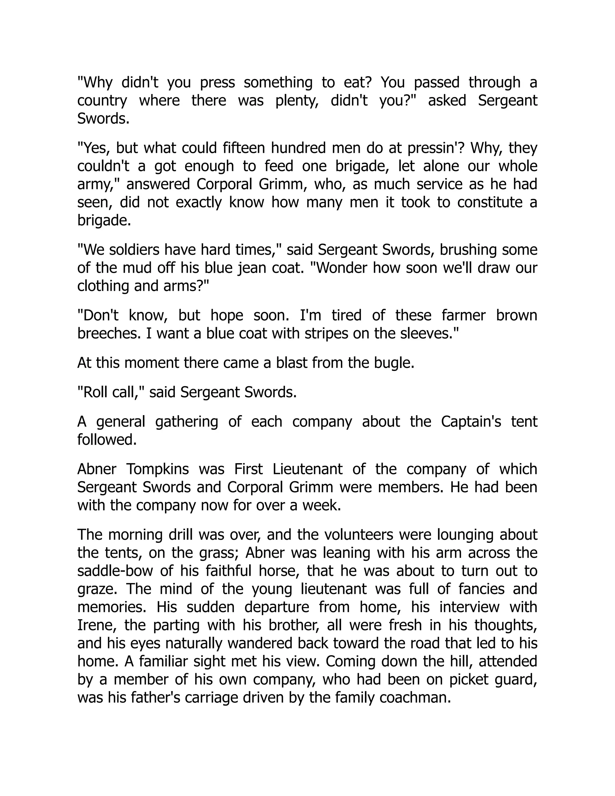 Why didn't you press something to eat? You passed through a
country where there was plenty, didn't you? asked Sergeant
Swords.
Yes, but what could fifteen hundred men do at pressin'? Why, they
couldn't a got enough to feed one brigade, let alone our whole
army, answered Corporal Grimm, who, as much service as he had
seen, did not exactly know how many men it took to constitute a
brigade.
We soldiers have hard times, said Sergeant Swords, brushing some
of the mud off his blue jean coat. Wonder how soon we'll draw our
clothing and arms?
Don't know, but hope soon. I'm tired of these farmer brown
breeches. I want a blue coat with stripes on the sleeves.
At this moment there came a blast from the bugle.
Roll call, said Sergeant Swords.
A general gathering of each company about the Captain's tent
followed.
Abner Tompkins was First Lieutenant of the company of which
Sergeant Swords and Corporal Grimm were members. He had been
with the company now for over a week.
The morning drill was over, and the volunteers were lounging about
the tents, on the grass; Abner was leaning with his arm across the
saddle-bow of his faithful horse, that he was about to turn out to
graze. The mind of the young lieutenant was full of fancies and
memories. His sudden departure from home, his interview with
Irene, the parting with his brother, all were fresh in his thoughts,
and his eyes naturally wandered back toward the road that led to his
home. A familiar sight met his view. Coming down the hill, attended
by a member of his own company, who had been on picket guard,
was his father's carriage driven by the family coachman.
 
