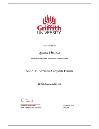 This is to certify that
Symon Hossain
has attained the highest grade for the following course
3210AFE Advanced Corporate Finance
_______________________
Professor Ross Guest 15 January 2016
Dean (Learning and Teaching) 2969154
Griffith Business School
 