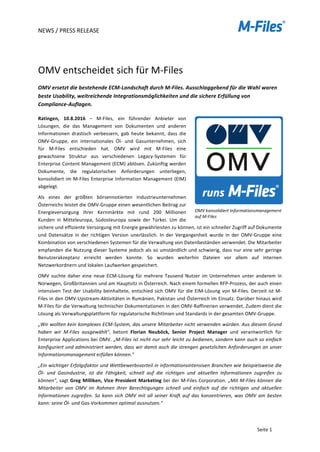 NEWS	/	PRESS	RELEASE	
	
	
Seite	1	
	
	
OMV	entscheidet	sich	für	M-Files	
OMV	ersetzt	die	bestehende	ECM-Landschaft	durch	M-Files.	Ausschlaggebend	für	die	Wahl	waren	
beste	Usability,	weitreichende	Integrationsmöglichkeiten	und	die	sichere	Erfüllung	von	
Compliance-Auflagen.		
Ratingen,	 10.8.2016	 –	 M-Files,	 ein	 führender	 Anbieter	 von	
Lösungen,	 die	 das	 Management	 von	 Dokumenten	 und	 anderen	
Informationen	 drastisch	 verbessern,	 gab	 heute	 bekannt,	 dass	 die	
OMV-Gruppe,	 ein	 internationales	 Öl-	 und	 Gasunternehmen,	 sich	
für	 M-Files	 entschieden	 hat.	 OMV	 wird	 mit	 M-Files	 eine	
gewachsene	 Struktur	 aus	 verschiedenen	 Legacy-Systemen	 für	
Enterprise	Content	Management	(ECM)	ablösen.	Zukünftig	werden	
Dokumente,	 die	 regulatorischen	 Anforderungen	 unterliegen,	
konsolidiert	im	M-Files	Enterprise	Information	Management	(EIM)	
abgelegt.	
Als	 eines	 der	 größten	 börsennotierten	 Industrieunternehmen	
Österreichs	leistet	die	OMV-Gruppe	einen	wesentlichen	Beitrag	zur	
Energieversorgung	 ihrer	 Kernmärkte	 mit	 rund	 200	 Millionen	
Kunden	 in	 Mitteleuropa,	 Südosteuropa	 sowie	 der	 Türkei.	 Um	 die	
sichere	und	effiziente	Versorgung	mit	Energie	gewährleisten	zu	können,	ist	ein	schneller	Zugriff	auf	Dokumente	
und	 Datensätze	 in	 der	 richtigen	 Version	 unerlässlich.	 In	 der	 Vergangenheit	 wurde	 in	 der	 OMV-Gruppe	 eine	
Kombination	von	verschiedenen	Systemen	für	die	Verwaltung	von	Datenbeständen	verwendet.	Die	Mitarbeiter	
empfanden	die	Nutzung	dieser	Systeme	jedoch	als	so	umständlich	und	schwierig,	dass	nur	eine	sehr	geringe	
Benutzerakzeptanz	 erreicht	 werden	 konnte.	 So	 wurden	 weiterhin	 Dateien	 vor	 allem	 auf	 internen	
Netzwerkordnern	und	lokalen	Laufwerken	gespeichert.	
OMV	suchte	daher	eine	neue	ECM-Lösung	für	mehrere	Tausend	Nutzer	im	Unternehmen	unter	anderem	in	
Norwegen,	Großbritannien	und	am	Hauptsitz	in	Österreich.	Nach	einem	formellen	RFP-Prozess,	der	auch	einen	
intensiven	Test	der	Usability	beinhaltete,	entschied	sich	OMV	für	die	EIM-Lösung	von	M-Files.	Derzeit	ist	M-
Files	in	den	OMV-Upstream-Aktivitäten	in	Rumänien,	Pakistan	und	Österreich	im	Einsatz.	Darüber	hinaus	wird	
M-Files	für	die	Verwaltung	technischer	Dokumentationen	in	den	OMV-Raffinerien	verwendet.	Zudem	dient	die	
Lösung	als	Verwaltungsplattform	für	regulatorische	Richtlinien	und	Standards	in	der	gesamten	OMV-Gruppe.	
„Wir	wollten	kein	komplexes	ECM-System,	das	unsere	Mitarbeiter	nicht	verwenden	würden.	Aus	diesem	Grund	
haben	 wir	 M-Files	 ausgewählt",	 betont	 Florian	 Neuböck,	 Senior	 Project	 Manager	 und	 verantwortlich	 für	
Enterprise	Applications	bei	OMV.	„M-Files	ist	nicht	nur	sehr	leicht	zu	bedienen,	sondern	kann	auch	so	einfach	
konfiguriert	und	administriert	werden,	dass	wir	damit	auch	die	strengen	gesetzlichen	Anforderungen	an	unser	
Informationsmanagement	erfüllen	können."	
„Ein	wichtiger	Erfolgsfaktor	und	Wettbewerbsvorteil	in	informationsintensiven	Branchen	wie	beispielsweise	die	
Öl-	 und	 Gasindustrie,	 ist	 die	 Fähigkeit,	 schnell	 auf	 die	 richtigen	 und	 aktuellen	 Informationen	 zugreifen	 zu	
können",	sagt	Greg	Milliken,	Vice	President	Marketing	bei	der	M-Files	Corporation.	„Mit	M-Files	können	die	
Mitarbeiter	 von	 OMV	 im	 Rahmen	 ihrer	 Berechtigungen	 schnell	 und	 einfach	 auf	 die	 richtigen	 und	 aktuellen	
Informationen	zugreifen.	So	kann	sich	OMV	mit	all	seiner	Kraft	auf	das	konzentrieren,	was	OMV	am	besten	
kann:	seine	Öl-	und	Gas-Vorkommen	optimal	ausnutzen."	
	
OMV	konsolidiert	Informationsmanagement	
auf	M-Files	
 