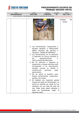 DOCUMENTO PARA USO INTERNO – PROHIBIDA SU REPRODUCCIÓN SIN AUTORIZACIÓN DE LA EMPRESA.
PROCEDIMIENTO ESCRITO DE
TRABAJO SEGURO (PETS)
TIPO CÓDIGO EMISIÓN REVISIÓN PÁGINA
PROCEDIMIENTO SIGCF-009 17/08/2016 00 Pág. 3 de 9
ARCHIVO ELECTRÓNICO – LA COPIA IMPRESA DE ESTE ARCHIVO ES DE CARÁCTER INFORMATIVO ÚNICAMENTE.
2. Las herramientas, maquinarias y
equipos dañados o defectuosos
deben retirarse del servicio y
rotularse: “FUERA DE SERVICIO”.
3. Las herramientas no se alterarán
ni operarán en forma contraria a
las especificaciones e
instrucciones del fabricante.
4. No se lubricará o reparará la
maquinaria y equipo mientras esté
funcionando o en movimiento;
excepto cuando su diseño y
construcción permitan tales
operaciones.
5. No se usará la gasolina para
limpiar herramientas, maquinaria,
equipo o el cuerpo.
6. Se realizará una inspección general
mensual de todas las herramientas y el
control se realizará por medio de una
marcación con una cinta del color del
mes. Estas cintas deben colocarse a
todas las herramientas, según el
siguiente cuadro:
 Gestor de
campo.
 