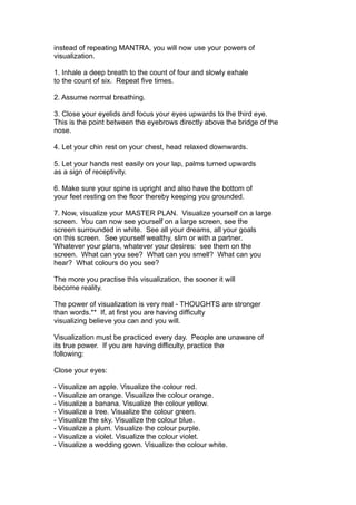 instead of repeating MANTRA, you will now use your powers of
visualization.
1. Inhale a deep breath to the count of four and slowly exhale
to the count of six. Repeat five times.
2. Assume normal breathing.
3. Close your eyelids and focus your eyes upwards to the third eye.
This is the point between the eyebrows directly above the bridge of the
nose.
4. Let your chin rest on your chest, head relaxed downwards.
5. Let your hands rest easily on your lap, palms turned upwards
as a sign of receptivity.
6. Make sure your spine is upright and also have the bottom of
your feet resting on the floor thereby keeping you grounded.
7. Now, visualize your MASTER PLAN. Visualize yourself on a large
screen. You can now see yourself on a large screen, see the
screen surrounded in white. See all your dreams, all your goals
on this screen. See yourself wealthy, slim or with a partner.
Whatever your plans, whatever your desires: see them on the
screen. What can you see? What can you smell? What can you
hear? What colours do you see?
The more you practise this visualization, the sooner it will
become reality.
The power of visualization is very real - THOUGHTS are stronger
than words.** If, at first you are having difficulty
visualizing believe you can and you will.
Visualization must be practiced every day. People are unaware of
its true power. If you are having difficulty, practice the
following:
Close your eyes:
- Visualize an apple. Visualize the colour red.
- Visualize an orange. Visualize the colour orange.
- Visualize a banana. Visualize the colour yellow.
- Visualize a tree. Visualize the colour green.
- Visualize the sky. Visualize the colour blue.
- Visualize a plum. Visualize the colour purple.
- Visualize a violet. Visualize the colour violet.
- Visualize a wedding gown. Visualize the colour white.
 