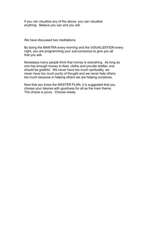 If you can visualize any of the above, you can visualize
anything. Believe you can and you will.
We have discussed two meditations.
By doing the MANTRA every morning and the VISUALIZATION every
night, you are programming your sub-conscious to give you all
that you ask.
Nowadays many people think that money is everything. As long as
one has enough money to feed, clothe and provide shelter, one
should be grateful. We never have too much spirituality, we
never have too much purity of thought and we never help others
too much because in helping others we are helping ourselves.
Now that you know the MASTER PLAN, it is suggested that you
choose your desires with goodness for all as the main theme.
The choice is yours. Choose wisely.
 