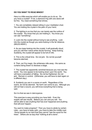 DO YOU WANT TO READ MINDS?
Here is a little exercise which will enable you to do so. Do
you have a crystal? If not, a diamond ring with one stone will
be fine. You need something that shines.
1. You are completely relaxed sitting in your meditation chair.
You are holding the crystal in the palm of your hand.
2. The lighting is so low that you can barely see the outline of
the crystal. You know that you are holding it. You know you
can see "something".
3. Look into the crystal without trying to see anything. Look
into the crystal as though you were looking in the far distance.
(MILES AWAY.)
4. As you keep looking into the crystal, it will gradually cloud,
and you will then notice white clouds forming. Keep looking.
Suddenly, the crystal will appear to be full of milk.
5. This is the critical time. Do not jerk. Do not let yourself
become alarmed.
6. Then, as if by magic, the whiteness rolls away - the same as
curtains being drawn to disclose a stage.
7. The crystal has apparently vanished because you now see the
world. You now appear to be looking down upon the world. You
will have a sensation of falling. Do not be frightened. Do not
jerk. Remain in control. (Otherwise, you will have to start again on
a different day.)
8. Suddenly you are in a scene on earth. Regardless of the
scene, do not be alarmed. No harm can come to you. Although you
will not hear a sound, you will know everything that is being
said.
So it is that we see in clairvoyance.
This exercise is easy providing you have faith. Even the
sceptic will see results. Believe you can and you will. You
will be able to see anything that has ever happened and anything
that will ever happen.
You want to make progress? Then you have to abide by certain
rules - you have to keep calm, you have to take the middle road.
Some people try so hard that they cannot "see the wood for the
trees". Others are so lazy that "nothing at all is done".
 