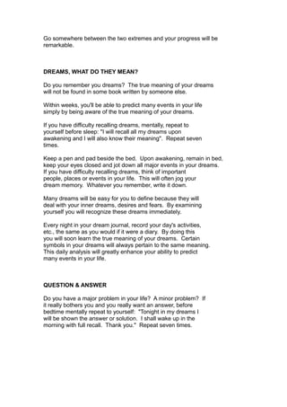 Go somewhere between the two extremes and your progress will be
remarkable.
DREAMS, WHAT DO THEY MEAN?
Do you remember you dreams? The true meaning of your dreams
will not be found in some book written by someone else.
Within weeks, you'll be able to predict many events in your life
simply by being aware of the true meaning of your dreams.
If you have difficulty recalling dreams, mentally, repeat to
yourself before sleep: "I will recall all my dreams upon
awakening and I will also know their meaning". Repeat seven
times.
Keep a pen and pad beside the bed. Upon awakening, remain in bed,
keep your eyes closed and jot down all major events in your dreams.
If you have difficulty recalling dreams, think of important
people, places or events in your life. This will often jog your
dream memory. Whatever you remember, write it down.
Many dreams will be easy for you to define because they will
deal with your inner dreams, desires and fears. By examining
yourself you will recognize these dreams immediately.
Every night in your dream journal, record your day's activities,
etc., the same as you would if it were a diary. By doing this
you will soon learn the true meaning of your dreams. Certain
symbols in your dreams will always pertain to the same meaning.
This daily analysis will greatly enhance your ability to predict
many events in your life.
QUESTION & ANSWER
Do you have a major problem in your life? A minor problem? If
it really bothers you and you really want an answer, before
bedtime mentally repeat to yourself: "Tonight in my dreams I
will be shown the answer or solution. I shall wake up in the
morning with full recall. Thank you." Repeat seven times.
 