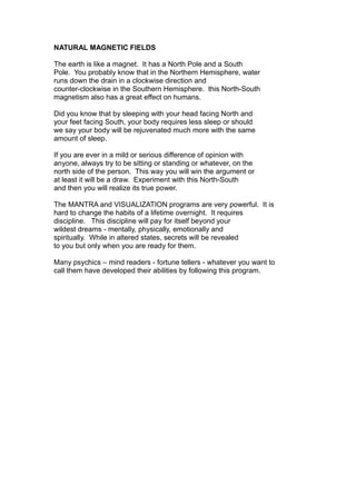 NATURAL MAGNETIC FIELDS
The earth is like a magnet. It has a North Pole and a South
Pole. You probably know that in the Northern Hemisphere, water
runs down the drain in a clockwise direction and
counter-clockwise in the Southern Hemisphere. this North-South
magnetism also has a great effect on humans.
Did you know that by sleeping with your head facing North and
your feet facing South, your body requires less sleep or should
we say your body will be rejuvenated much more with the same
amount of sleep.
If you are ever in a mild or serious difference of opinion with
anyone, always try to be sitting or standing or whatever, on the
north side of the person. This way you will win the argument or
at least it will be a draw. Experiment with this North-South
and then you will realize its true power.
The MANTRA and VISUALIZATION programs are very powerful. It is
hard to change the habits of a lifetime overnight. It requires
discipline. This discipline will pay for itself beyond your
wildest dreams - mentally, physically, emotionally and
spiritually. While in altered states, secrets will be revealed
to you but only when you are ready for them.
Many psychics – mind readers - fortune tellers - whatever you want to
call them have developed their abilities by following this program.
 