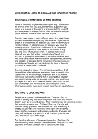 MIND CONTROL – HOW TO COMMAND AND INFLUENCE PEOPLE
THE STYLES AND METHODS OF MIND CONTROL
Power is the ability to get things done - your way. Sometimes
it's a direct order that you give, sometimes a suggestion you
make, or a request or the asking of a favour; but the result (if
you have power) is always that the other person acts and you
derive a benefit from the other person's actions.
One can have power in many different ways. You have it over
your employees because you pay their salaries. If you are an
expert in a special field, it's because you know the best way to
handle matters. In a legal dispute it's because you have the
law on your side. If you have credit cards, it can be part of
your lifestyle to go into a store, hotel, or restaurant, in any
city, and order whatever you wish. In politics it's because
folks will give you their votes, hoping that you'll work and
succeed in getting the government to serve them in their area.
And there's the power that derives from being talented, charming
and capable; of being up-to-the minute and knowledgeable, so
people know if they let you handle things for them or listen to
your advice, they'll come out ahead.
One more aspect of power. This concerns competition. If all
the world were fair and equal, one would have no need for the
upper hand, for the advantage, for power. But of course the
world isn't. Which often means that in a competitive situation
you cannot merely settle for an equal chance. You must keep
your eyes and ears, and indeed all you faculties, open for any
clue or other tips that will move the balance in your favour.
Whenever possible, make sure you get more than an equal chance.
YOU HAVE TO LOOK THE PART
People are impressed by how one looks. They are often not
aware of exactly why they treat one person like a VIP and another
doesn’t even get a second glance. Their reactions may be subliminal, below
their conscious awareness. But take it from me, if you're well
dressed, neatly groomed, hair trimmed, etc., and are driving a
snazzy car, you'll be well received; while a guy who's wearing
sloppy clothes, unshaven and unclean, and who's driving an old
heap, will hardly get any attention at all. Look as good as you
can; and back it up in other ways.
Add the other elements of the power image too. Clothing - it's
worth investing some money to be well dressed. Buy suits on time
payments if you can (a credit card is very useful for this).
 