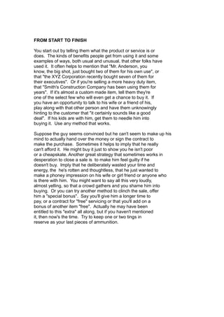 FROM START TO FINISH
You start out by telling them what the product or service is or
does. The kinds of benefits people get from using it and some
examples of ways, both usual and unusual, that other folks have
used it. It often helps to mention that "Mr. Anderson, you
know, the big shot, just bought two of them for his own use", or
that "the XYZ Corporation recently bought seven of them for
their executives". Or if you're selling a more heavy duty item,
that "Smith's Construction Company has been using them for
years". If it's almost a custom made item, tell them they're
one of the select few who will even get a chance to buy it. If
you have an opportunity to talk to his wife or a friend of his,
play along with that other person and have them unknowingly
hinting to the customer that "it certainly sounds like a good
deal". If his kids are with him, get them to needle him into
buying it. Use any method that works.
Suppose the guy seems convinced but he can't seem to make up his
mind to actually hand over the money or sign the contract to
make the purchase. Sometimes it helps to imply that he really
can't afford it. He might buy it just to show you he isn't poor
or a cheapskate. Another great strategy that sometimes works in
desperation to close a sale is to make him feel guilty if he
doesn't buy. Imply that he deliberately wasted your time and
energy, the he's rotten and thoughtless, that he just wanted to
make a phoney impression on his wife or girl friend or anyone who
is there with him. You might want to say all this very loudly,
almost yelling, so that a crowd gathers and you shame him into
buying. Or you can try another method to clinch the sale, offer
him a "special bonus". Say you'll give him a longer time to
pay, or a contract for "free" servicing or that you'll add on a
bonus of another item "free". Actually he may have been
entitled to this "extra" all along, but if you haven't mentioned
it, then now's the time. Try to keep one or two tings in
reserve as your last pieces of ammunition.
 