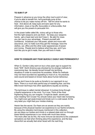 TO SUM IT UP
Prepare in advance so you know the other man's point of view;
if you're able to benefit him, he'll practically jump at the
chance to let you make money off him. Tell him what he wants to
hear. And above all, keep eyes and ears open for any
information, clues or tip-offs, favourable or unfavourable, that
will give you the powers to persuade him.
In the power battle called life, victory will go to those who
find the right weapons and use them. So keep your weapons
handy; get a head start and don't lose it. Be alert for clues
you can use to your advantage. Present yourself with
confidence; broadcast your will power, speak and move with
assurance, and, to make sure they get the message, have the
clothes, car, office and the other outer appearances of power
and money. People tend to believe what they see, and if you
look like you've got it made, then you will have it made.
HOW TO CONQUER ANY FEAR QUICKLY, EASILY AND PERMANENTLY
When G. Gordon Liddy went on tour a few years ago to support his
book "Will", North America was shocked by his strange methods for
overcoming fear. He literally forced himself into terrifying
situations in order to overcome his anxieties. While his methods
may not have sounded too appealing to most of us, his practices
were sound and based on known facts about human behaviour.
But we don't have to be quite so forceful in our approach to our
fears. There is a much less painful way of mastering fear, and this
little known technique has other applications equally as exciting.
The technique is called mental rehearsal. It involves living through
a fearful experience in the mind. Try it now. Think of the most
frightening thing you can imagine. It might be death, severe pain,
even meeting Tom Cruise! You should notice your heart rate increasing.
You might even get weak-kneed and break out in a cold sweat. At the
very least you might feel your insides shaking.
Herein lies the secret. Our fears are as severe as they are mainly
because of the physical reaction we experience to our fearful emotions.
By using the relaxation techniques mentioned in this collection,
we can place our bodies and minds in a relaxed state and run through
these fearful experiences in our minds with much less stress.
The more often we do this, the more immune we become to the unpleasant
sensations we feel when thinking about the experience, and the less
discomfort we actually feel when faced with the real thing.
 