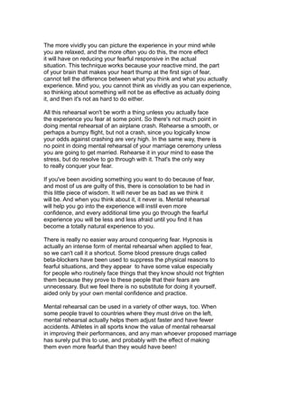 The more vividly you can picture the experience in your mind while
you are relaxed, and the more often you do this, the more effect
it will have on reducing your fearful responsive in the actual
situation. This technique works because your reactive mind, the part
of your brain that makes your heart thump at the first sign of fear,
cannot tell the difference between what you think and what you actually
experience. Mind you, you cannot think as vividly as you can experience,
so thinking about something will not be as effective as actually doing
it, and then it's not as hard to do either.
All this rehearsal won't be worth a thing unless you actually face
the experience you fear at some point. So there's not much point in
doing mental rehearsal of an airplane crash. Rehearse a smooth, or
perhaps a bumpy flight, but not a crash, since you logically know
your odds against crashing are very high. In the same way, there is
no point in doing mental rehearsal of your marriage ceremony unless
you are going to get married. Rehearse it in your mind to ease the
stress, but do resolve to go through with it. That's the only way
to really conquer your fear.
If you've been avoiding something you want to do because of fear,
and most of us are guilty of this, there is consolation to be had in
this little piece of wisdom. It will never be as bad as we think it
will be. And when you think about it, it never is. Mental rehearsal
will help you go into the experience will instil even more
confidence, and every additional time you go through the fearful
experience you will be less and less afraid until you find it has
become a totally natural experience to you.
There is really no easier way around conquering fear. Hypnosis is
actually an intense form of mental rehearsal when applied to fear,
so we can't call it a shortcut. Some blood pressure drugs called
beta-blockers have been used to suppress the physical reasons to
fearful situations, and they appear to have some value especially
for people who routinely face things that they know should not frighten
them because they prove to these people that their fears are
unnecessary. But we feel there is no substitute for doing it yourself,
aided only by your own mental confidence and practice.
Mental rehearsal can be used in a variety of other ways, too. When
some people travel to countries where they must drive on the left,
mental rehearsal actually helps them adjust faster and have fewer
accidents. Athletes in all sports know the value of mental rehearsal
in improving their performances, and any man whoever proposed marriage
has surely put this to use, and probably with the effect of making
them even more fearful than they would have been!
 