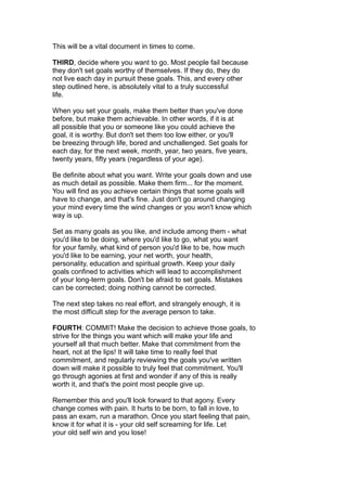 This will be a vital document in times to come.
THIRD, decide where you want to go. Most people fail because
they don't set goals worthy of themselves. If they do, they do
not live each day in pursuit these goals. This, and every other
step outlined here, is absolutely vital to a truly successful
life.
When you set your goals, make them better than you've done
before, but make them achievable. In other words, if it is at
all possible that you or someone like you could achieve the
goal, it is worthy. But don't set them too low either, or you'll
be breezing through life, bored and unchallenged. Set goals for
each day, for the next week, month, year, two years, five years,
twenty years, fifty years (regardless of your age).
Be definite about what you want. Write your goals down and use
as much detail as possible. Make them firm... for the moment.
You will find as you achieve certain things that some goals will
have to change, and that's fine. Just don't go around changing
your mind every time the wind changes or you won't know which
way is up.
Set as many goals as you like, and include among them - what
you'd like to be doing, where you'd like to go, what you want
for your family, what kind of person you'd like to be, how much
you'd like to be earning, your net worth, your health,
personality, education and spiritual growth. Keep your daily
goals confined to activities which will lead to accomplishment
of your long-term goals. Don't be afraid to set goals. Mistakes
can be corrected; doing nothing cannot be corrected.
The next step takes no real effort, and strangely enough, it is
the most difficult step for the average person to take.
FOURTH: COMMIT! Make the decision to achieve those goals, to
strive for the things you want which will make your life and
yourself all that much better. Make that commitment from the
heart, not at the lips! It will take time to really feel that
commitment, and regularly reviewing the goals you've written
down will make it possible to truly feel that commitment. You'll
go through agonies at first and wonder if any of this is really
worth it, and that's the point most people give up.
Remember this and you'll look forward to that agony. Every
change comes with pain. It hurts to be born, to fall in love, to
pass an exam, run a marathon. Once you start feeling that pain,
know it for what it is - your old self screaming for life. Let
your old self win and you lose!
 