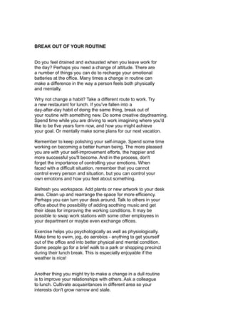 BREAK OUT OF YOUR ROUTINE
Do you feel drained and exhausted when you leave work for
the day? Perhaps you need a change of attitude. There are
a number of things you can do to recharge your emotional
batteries at the office. Many times a change in routine can
make a difference in the way a person feels both physically
and mentally.
Why not change a habit? Take a different route to work. Try
a new restaurant for lunch. If you've fallen into a
day-after-day habit of doing the same thing, break out of
your routine with something new. Do some creative daydreaming.
Spend time while you are driving to work imagining where you'd
like to be five years form now, and how you might achieve
your goal. Or mentally make some plans for our next vacation.
Remember to keep polishing your self-image. Spend some time
working on becoming a better human being. The more pleased
you are with your self-improvement efforts, the happier and
more successful you'll become. And in the process, don't
forget the importance of controlling your emotions. When
faced with a difficult situation, remember that you cannot
control every person and situation, but you can control your
own emotions and how you feel about something.
Refresh you workspace. Add plants or new artwork to your desk
area. Clean up and rearrange the space for more efficiency.
Perhaps you can turn your desk around. Talk to others in your
office about the possibility of adding soothing music and get
their ideas for improving the working conditions. It may be
possible to swap work stations with some other employees in
your department or maybe even exchange offices.
Exercise helps you psychologically as well as physiologically.
Make time to swim, jog, do aerobics - anything to get yourself
out of the office and into better physical and mental condition.
Some people go for a brief walk to a park or shopping precinct
during their lunch break. This is especially enjoyable if the
weather is nice!
Another thing you might try to make a change in a dull routine
is to improve your relationships with others. Ask a colleague
to lunch. Cultivate acquaintances in different area so your
interests don't grow narrow and stale.
 