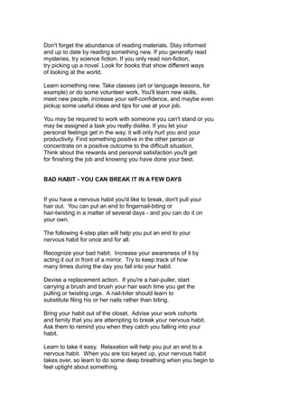 Don't forget the abundance of reading materials. Stay informed
and up to date by reading something new. If you generally read
mysteries, try science fiction. If you only read non-fiction,
try picking up a novel. Look for books that show different ways
of looking at the world.
Learn something new. Take classes (art or language lessons, for
example) or do some volunteer work. You'll learn new skills,
meet new people, increase your self-confidence, and maybe even
pickup some useful ideas and tips for use at your job.
You may be required to work with someone you can't stand or you
may be assigned a task you really dislike. If you let your
personal feelings get in the way, it will only hurt you and your
productivity. Find something positive in the other person or
concentrate on a positive outcome to the difficult situation.
Think about the rewards and personal satisfaction you'll get
for finishing the job and knowing you have done your best.
BAD HABIT - YOU CAN BREAK IT IN A FEW DAYS
If you have a nervous habit you'd like to break, don't pull your
hair out. You can put an end to fingernail-biting or
hair-twisting in a matter of several days - and you can do it on
your own.
The following 4-step plan will help you put an end to your
nervous habit for once and for all.
Recognize your bad habit. Increase your awareness of it by
acting it out in front of a mirror. Try to keep track of how
many times during the day you fall into your habit.
Devise a replacement action. If you're a hair-puller, start
carrying a brush and brush your hair each time you get the
pulling or twisting urge. A nail-biter should learn to
substitute filing his or her nails rather than biting.
Bring your habit out of the closet. Advise your work cohorts
and family that you are attempting to break your nervous habit.
Ask them to remind you when they catch you falling into your
habit.
Learn to take it easy. Relaxation will help you put an end to a
nervous habit. When you are too keyed up, your nervous habit
takes over, so learn to do some deep breathing when you begin to
feel uptight about something.
 