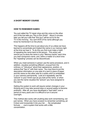 A SHORT MEMORY COURSE
HOW TO REMEMBER NAMES
You just called the TV repair shop and the voice on the other
end of the line tells you "this is Don Smith". About 5 minutes
later you tell your wife that "this guy" will be out to fix the
TV in the morning. You can't think of his name although you
know he mentioned it on the phone.
This happens all the time to just about any of us unless we have
learned to concentrate and implant the name in our memory right
at the time we hear it. To do this you first must make a habit
of repeating the name back to the person. This action will
remind you to store the name in your "Memory banks" each time
you hear someone's name, and, within a matter of a short time
the "repeating" process can be discontinued.
When you meet someone in person use the same procedure, and in
addition, visualize something different, unusual from the
ordinary, or "ridiculous" about their appearance, position, or
actions that "ties in" with their name. You may have to put the
descriptive information on one side of a card or piece of paper
and the name on the other side for a while until it is embedded
in your memory permanently. Look at it repeatedly, see the
"picture" in your mind's eye as you look at the name, or when
you see the name visualize the "picture" you have assigned to
the name.
Getting this system to work will require certain changes in your
thinking and it may take several days or several weeks to become
proficient. After all, you have developed a "bad habit" over a
period of many years and it is difficult to turn it around
overnight.
This method also works with anything else work remembering, not
just names. When you have occasion to remember something, jot
it down and incorporate it into your list . . . No complicated
formula . . . Just a system that works with a little
concentration.
 