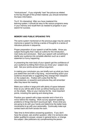 "mind-pictures". If you originally "saw" the picture as related
to the key thought of the printed material, you should remember
the basic information.
Try it! It's interesting! After you have mastered this
learning system, it should be easy to file various programs away
in your memory and recall them as needed to progress in your
search for success.
MEMORY AND PUBLIC SPEAKING TIPS
The same system mentioned on the previous page may be used to
memorize a speech by linking a series of thoughts to a series of
ridiculous pictures in sequence.
Proper preparation of your speech is half the battle. Know you
subject thoroughly then make an outline for the introduction,
main body and conclusion. Start your speech with something to
startle your audience into complete attention such as a weird
statement or funny happening.
In presenting the main body of your speech get the confidence of
your audience by letting them know you know your subject very
well. Get your points across without argument.
In making your conclusion you can briefly sum up what you have
just stated then end with a big bang; recommending action your
audience should take or suggesting they change their viewpoint
on the subject etc.; finalize with a joke that fits the
circumstances, or powerful word pictures they will remember
after they leave the meeting.
Make your outline in large print with plenty of space between
lines so you will be able to look up without losing your place
on the sheets. Rely on your memory for the most important
points, including the opening and closing lines.
Practice your speech with a tape recorder and in front of a
mirror before the meeting. Work out any apparent speaking
problems or things that don't sound just right. Know what you
are going to do with your hands and determine the better body
movements to go with your personality. Continually make eye
contact back and forth across the room.
Take time to think before answering questions. If you don't
have the answer, ask another question, refer it to someone else
better qualified to answer, answer in general terms, or change
the subject (like politicians do) complimenting the person
 