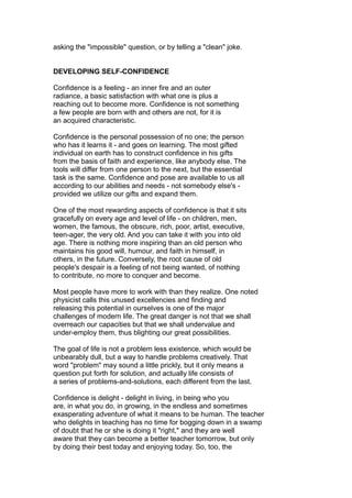 asking the "impossible" question, or by telling a "clean" joke.
DEVELOPING SELF-CONFIDENCE
Confidence is a feeling - an inner fire and an outer
radiance, a basic satisfaction with what one is plus a
reaching out to become more. Confidence is not something
a few people are born with and others are not, for it is
an acquired characteristic.
Confidence is the personal possession of no one; the person
who has it learns it - and goes on learning. The most gifted
individual on earth has to construct confidence in his gifts
from the basis of faith and experience, like anybody else. The
tools will differ from one person to the next, but the essential
task is the same. Confidence and pose are available to us all
according to our abilities and needs - not somebody else's -
provided we utilize our gifts and expand them.
One of the most rewarding aspects of confidence is that it sits
gracefully on every age and level of life - on children, men,
women, the famous, the obscure, rich, poor, artist, executive,
teen-ager, the very old. And you can take it with you into old
age. There is nothing more inspiring than an old person who
maintains his good will, humour, and faith in himself, in
others, in the future. Conversely, the root cause of old
people's despair is a feeling of not being wanted, of nothing
to contribute, no more to conquer and become.
Most people have more to work with than they realize. One noted
physicist calls this unused excellencies and finding and
releasing this potential in ourselves is one of the major
challenges of modern life. The great danger is not that we shall
overreach our capacities but that we shall undervalue and
under-employ them, thus blighting our great possibilities.
The goal of life is not a problem less existence, which would be
unbearably dull, but a way to handle problems creatively. That
word "problem" may sound a little prickly, but it only means a
question put forth for solution, and actually life consists of
a series of problems-and-solutions, each different from the last.
Confidence is delight - delight in living, in being who you
are, in what you do, in growing, in the endless and sometimes
exasperating adventure of what it means to be human. The teacher
who delights in teaching has no time for bogging down in a swamp
of doubt that he or she is doing it "right," and they are well
aware that they can become a better teacher tomorrow, but only
by doing their best today and enjoying today. So, too, the
 