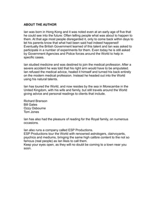 ABOUT THE AUTHOR
Ian was born in Hong Kong and it was noted even at an early age of five that
he could see into the future: Often telling people what was about to happen to
them. At that age most people disregarded it, only to come back within days to
let his parents know that what had been said had indeed happened!
Eventually the British Government learned of this talent and Ian was asked to
participate in a number of experiments for them. Even today he is still asked
by Government Agencies and Police forces around the World to help in
specific cases.
Ian studied medicine and was destined to join the medical profession. After a
severe accident he was told that his right arm would have to be amputated.
Ian refused the medical advice, healed it himself and turned his back entirely
on the modern medical profession. Instead he headed out into the World
using his natural talents.
Ian has toured the World, and now resides by the sea in Morecambe in the
United Kingdom, with his wife and family, but still travels around the World
giving advice and personal readings to clients that include.
Richard Branson
Bill Gates
Ozzy Osbourne
Tom Jones
Ian has also had the pleasure of reading for the Royal family, on numerous
occasions.
Ian also runs a company called ESP Productions.
ESP Productions tour the World with renowned astrologers, clairvoyants,
psychics and mediums, bringing the same high calibre content to the not so
famous (real people) as Ian likes to call them.
Keep your eyes open, as they will no doubt be coming to a town near you
soon.
 