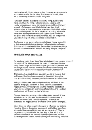 mother who delights in being a mother does not worry overmuch
about whether she fits the rules. She is not the mother, after
all, of something material but of a living child.
Rules can often be a guide to successful living, but they are
not a substitute for living. Rules never quite keep up with
reality, because rules come from experience, not the other way
around. Life happens, and it is infinitely inventive. It will
always outrun and outmanoeuvre any attempt to bottle it up in a
cut-and-dried system, for life is perpetual becoming. When life
turns your wisest plans or best rules upside down, throw out
the plans and bend with the circumstance. You will find powers
you did not suspect, and possibilities undreamed of.
Confidence is not always winning, not always victory. Indeed, it
is that very quality in humanity which refuses to stay defeated.
A kind of stubborn cheerfulness. Remember there are two things
you can do with mistakes: you can run away and you can grow.
IMPROVING YOUR SELF-IMAGE
Do you have really down days? And what about those frequent bouts of
depression? We all experience the blues or have one of those
really "down" days occasionally. Do you get down on yourself and
the things around you and feel that the whole world is wrong and
you're right? Do you feel useless or physically unattractive?
There are a few simple things a person can do to improve their
self-image. By changing your negative thoughts into positive
one, you can actually increase your business and social success.
First you should take a self-image inventory. Jot down all the
positive things you can think of about yourself. Also list the
negative things. By listing what you like most and least about
yourself, you will gain an awareness of your strengths - and our
weaknesses won't seem so overwhelming.
Change those things that you do not like about yourself. If you
are like most people, your list will contain comments like "I
smoke too much," and "I'm too impulsive." In almost all
instances, the negative traits are habits which can be changed.
Many times we allow negative thoughts to influence our actions.
Negative thinking doesn't do any good, it just hold us back from
accomplishing many of the things we are capable of. When a
negative thought creeps in, the best way to deal with it is to
remind ourselves of the positive aspects in your lives such as
our strengths and talents. While we may not consciously be aware
 