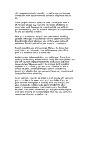 of it, a negative attitude can affect our self image and the way
we feel and think about ourselves as well as the people around
us.
Some people say that a trip to the store or mall gives them a
lift. You can always buy yourself a new article of clothing or
some other treat. Consider it a reward and tell yourself that
you are rewarding "you" for some of those past accomplishments
no one else seemed to notice.
How good a salesman are you? You need to work at selling
yourself. When you focus attention on your best qualities and
bring them to others' attention, you reinforce your feeling of
self-worth. Remind yourself or your areas of competence.
Forget about the past shortcomings. Many of the things that
contribute to an individual's poor self-image are relics of the
past. It is never too late to bury the past.
And remember to keep polishing your self-image. Spend time
working on becoming a better human being. The more pleased you
are with your self-improvement efforts, the happier and more
successful you'll become. And in the process don't forget the
importance of controlling your emotions. When faced with a
difficult situation, remember that you cannot control every
person and situation, but you can control your own emotions and
how you feel about something.
As an example, you may be forced to work closely with someone
you do not like or be asked to do a job you dislike. If you let
your personal feelings get in the way, it will only hurt you and
your productivity. Instead, find a positive trait in the other
person or concentrate on a positive outcome to the difficult
situation. Think about the rewards you may get for finishing the
work early or doing an exceptional job. That way you can turn a
negative emotion into a positive one.
 