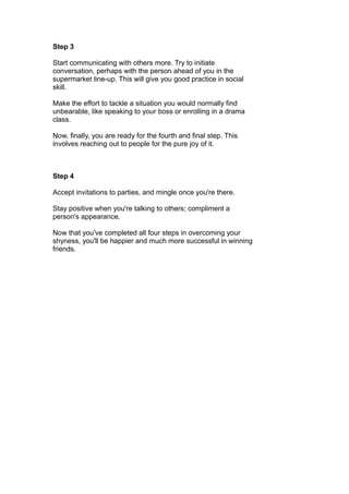 Step 3
Start communicating with others more. Try to initiate
conversation, perhaps with the person ahead of you in the
supermarket line-up. This will give you good practice in social
skill.
Make the effort to tackle a situation you would normally find
unbearable, like speaking to your boss or enrolling in a drama
class.
Now, finally, you are ready for the fourth and final step. This
involves reaching out to people for the pure joy of it.
Step 4
Accept invitations to parties, and mingle once you're there.
Stay positive when you're talking to others; compliment a
person's appearance.
Now that you've completed all four steps in overcoming your
shyness, you'll be happier and much more successful in winning
friends.
 