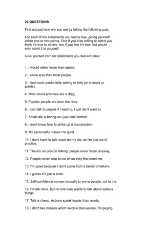 20 QUESTIONS
Find out just how shy you are by taking the following quiz.
For each of the statements you feel is true, giving yourself
either one or two points. One if you'd be willing to admit you
think it's true to others, two if you feel it's true, but would
only admit it to yourself.
Give yourself zero for statements you feel are false:
1. I would rather listen than speak.
2. I know less than most people.
3. I feel most comfortable talking to kids (or animals or
plants).
4. Most social activities are a drag.
5. Popular people are born that way.
6. I can talk to people if I want to, I just don't want to.
7. Small talk is boring so I just don't bother.
8. I don't know how to strike up a conversation.
9. My personality makes me quiet.
10. I don't have to talk much on my job, so I'm just out of
practice.
11. There's no point in talking; people never listen anyway.
12. People never take to me when they first meet me.
13. I'm quiet because I don't come from a family of talkers.
14. I guess I'm just a loner.
15. Self-confidence comes naturally to some people, not to me.
16. I'd talk more, but no one ever wants to talk about serious
things.
17. Talk is cheap. Actions speak louder than words.
18. I don't like classes which involve discussions. I'm paying
 