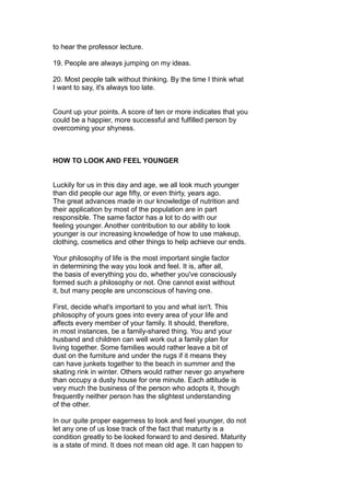 to hear the professor lecture.
19. People are always jumping on my ideas.
20. Most people talk without thinking. By the time I think what
I want to say, it's always too late.
Count up your points. A score of ten or more indicates that you
could be a happier, more successful and fulfilled person by
overcoming your shyness.
HOW TO LOOK AND FEEL YOUNGER
Luckily for us in this day and age, we all look much younger
than did people our age fifty, or even thirty, years ago.
The great advances made in our knowledge of nutrition and
their application by most of the population are in part
responsible. The same factor has a lot to do with our
feeling younger. Another contribution to our ability to look
younger is our increasing knowledge of how to use makeup,
clothing, cosmetics and other things to help achieve our ends.
Your philosophy of life is the most important single factor
in determining the way you look and feel. It is, after all,
the basis of everything you do, whether you've consciously
formed such a philosophy or not. One cannot exist without
it, but many people are unconscious of having one.
First, decide what's important to you and what isn't. This
philosophy of yours goes into every area of your life and
affects every member of your family. It should, therefore,
in most instances, be a family-shared thing. You and your
husband and children can well work out a family plan for
living together. Some families would rather leave a bit of
dust on the furniture and under the rugs if it means they
can have junkets together to the beach in summer and the
skating rink in winter. Others would rather never go anywhere
than occupy a dusty house for one minute. Each attitude is
very much the business of the person who adopts it, though
frequently neither person has the slightest understanding
of the other.
In our quite proper eagerness to look and feel younger, do not
let any one of us lose track of the fact that maturity is a
condition greatly to be looked forward to and desired. Maturity
is a state of mind. It does not mean old age. It can happen to
 
