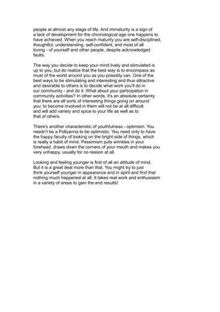 people at almost any stage of life. And immaturity is a sign of
a lack of development for the chronological age one happens to
have achieved. When you reach maturity you are self-disciplined,
thoughtful, understanding, self-confident, and most of all
loving - of yourself and other people, despite acknowledged
faults.
The way you decide to keep your mind lively and stimulated is
up to you, but do realize that the best way is to encompass as
must of the world around you as you possibly can. One of the
best ways to be stimulating and interesting and thus attractive
and desirable to others is to decide what work you'll do in
our community - and do it. What about your participation in
community activities? In other words, it's an absolute certainty
that there are all sorts of interesting things going on around
you; to become involved in them will not be at all difficult
and will add variety and spice to your life as well as to
that of others.
There's another characteristic of youthfulness - optimism. You
needn't be a Pollyanna to be optimistic. You need only to have
the happy faculty of looking on the bright side of things, which
is really a habit of mind. Pessimism puts wrinkles in your
forehead, draws down the corners of your mouth and makes you
very unhappy, usually for no reason at all.
Looking and feeling younger is first of all an attitude of mind.
But it is a great deal more than that. You might try to just
think yourself younger in appearance and in spirit and find that
nothing much happened at all. It takes real work and enthusiasm
in a variety of areas to gain the end results!
 
