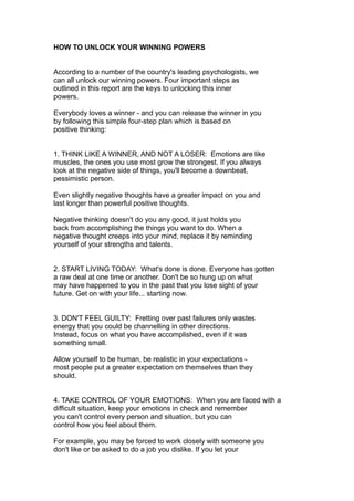 HOW TO UNLOCK YOUR WINNING POWERS
According to a number of the country's leading psychologists, we
can all unlock our winning powers. Four important steps as
outlined in this report are the keys to unlocking this inner
powers.
Everybody loves a winner - and you can release the winner in you
by following this simple four-step plan which is based on
positive thinking:
1. THINK LIKE A WINNER, AND NOT A LOSER: Emotions are like
muscles, the ones you use most grow the strongest. If you always
look at the negative side of things, you'll become a downbeat,
pessimistic person.
Even slightly negative thoughts have a greater impact on you and
last longer than powerful positive thoughts.
Negative thinking doesn't do you any good, it just holds you
back from accomplishing the things you want to do. When a
negative thought creeps into your mind, replace it by reminding
yourself of your strengths and talents.
2. START LIVING TODAY: What's done is done. Everyone has gotten
a raw deal at one time or another. Don't be so hung up on what
may have happened to you in the past that you lose sight of your
future. Get on with your life... starting now.
3. DON'T FEEL GUILTY: Fretting over past failures only wastes
energy that you could be channelling in other directions.
Instead, focus on what you have accomplished, even if it was
something small.
Allow yourself to be human, be realistic in your expectations -
most people put a greater expectation on themselves than they
should.
4. TAKE CONTROL OF YOUR EMOTIONS: When you are faced with a
difficult situation, keep your emotions in check and remember
you can't control every person and situation, but you can
control how you feel about them.
For example, you may be forced to work closely with someone you
don't like or be asked to do a job you dislike. If you let your
 