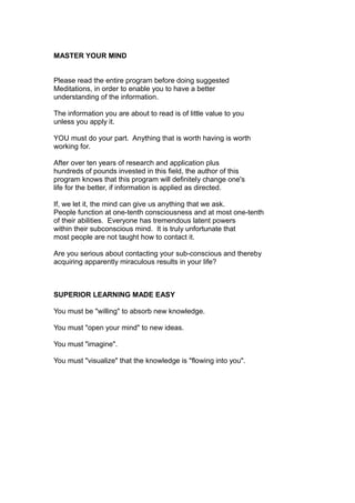 MASTER YOUR MIND
Please read the entire program before doing suggested
Meditations, in order to enable you to have a better
understanding of the information.
The information you are about to read is of little value to you
unless you apply it.
YOU must do your part. Anything that is worth having is worth
working for.
After over ten years of research and application plus
hundreds of pounds invested in this field, the author of this
program knows that this program will definitely change one's
life for the better, if information is applied as directed.
If, we let it, the mind can give us anything that we ask.
People function at one-tenth consciousness and at most one-tenth
of their abilities. Everyone has tremendous latent powers
within their subconscious mind. It is truly unfortunate that
most people are not taught how to contact it.
Are you serious about contacting your sub-conscious and thereby
acquiring apparently miraculous results in your life?
SUPERIOR LEARNING MADE EASY
You must be "willing" to absorb new knowledge.
You must "open your mind" to new ideas.
You must "imagine".
You must "visualize" that the knowledge is "flowing into you".
 