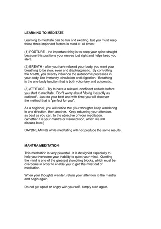 LEARNING TO MEDITATE
Learning to meditate can be fun and exciting, but you must keep
these three important factors in mind at all times:
(1) POSTURE - the important thing is to keep your spine straight
because this positions your nerves just right and helps keep you
alert.
(2) BREATH - after you have relaxed your body, you want your
breathing to be slow, even and diaphragmatic. By controlling
the breath, you directly influence the autonomic processes in
your body, like immunity, circulation and digestion. Breathing
is the one body function that is both voluntary and automatic.
(3) ATTITUDE - Try to have a relaxed, confident attitude before
you start to meditate. Don't worry about "doing it exactly as
outlined". Just do your best and with time you will discover
the method that is "perfect for you".
As a beginner, you will notice that your thoughts keep wandering
in one direction, then another. Keep returning your attention,
as best as you can, to the objective of your meditation.
(Whether it is your mantra or visualization, which we will
discuss later.)
DAYDREAMING while meditating will not produce the same results.
MANTRA MEDITATION
This meditation is very powerful. It is designed especially to
help you overcome your inability to quiet your mind. Quieting
the mind is one of the greatest stumbling blocks, which must be
overcome in order to enable you to get the most out of
meditation.
When your thoughts wander, return your attention to the mantra
and begin again.
Do not get upset or angry with yourself, simply start again.
 