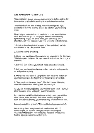 ARE YOU READY TO MEDITATE
This meditation should be done every morning, before eating, for
ten minutes, gradually increasing time up to twenty minutes.
This meditation will tend to keep you awake longer so if you
decide to do it in the evening please do it before your evening
meal.
Now that you have decided to meditate, choose a comfortable
chair which allows you to sit upright, loosen or remove any
tight clothing. If you are extra tense, you can shrug your
shoulders, roll your neck and use your favourite body stretches.
1. Inhale a deep breath to the count of four and slowly exhale
to the count of six. Repeat five times.
2. Assume normal breathing.
3. Close your eyelids and focus your eyes upwards to the third eye.
This is the point between the eyebrows directly above the bridge of
the nose.
4. Let your chin rest on your chest, head relaxed downward.
5. Let your hands rest easily on your lap, palms turned upwards
as a sign of receptivity.
6. Make sure your spine is upright and also have the bottom of
your feet resting on the floor thereby keeping you grounded.
7. Your mantra is the word "aum". Mentally repeat this word
over and over without moving your lips or tongue.
As you are mentally repeating your mantra "aum - aum - aum", if
other thoughts enter just gently push them aside.
By doing this MANTRA Meditation on a daily basis, you will feel
inner peace, inner serenity. This inner serenity will glow to
such an extent outwardly, your friends may even comment on it.
I cannot repeat this enough, "This meditation is very powerful".
Within thirty days, you yourself will surely notice a lot of
little changes, all positive changes and just by doing this
"MANTRA Meditation". You will surely notice its "miraculous
healing powers awakening within you".
 