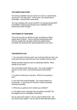 THE INNER SANCTUARY
The serious meditator has one corner of a room or a small closet
as his own "inner sanctuary". In this room, you should have a
small table - covered with a white cloth.
You may meditate with a loved one BUT it is strongly advised NOT
to meditate in large groups because your meditation will be
influenced by their thoughts.
THE POWER OF YOUR MIND
The mind can give you all that you ask, providing you follow
certain laws of nature. There is nothing mystical about this.
Ordinary people from all walks of life have applied these
principals and achieved their desired goals plus much more.
THE MASTER PLAN
1. You must know what you want, you must say what you want, you
must write what you want and you must visualize what you want.
Decide precisely what you want, be absolutely definite: What
exactly do you want?
You must state exactly what you want. You must visualize it -
picture it in your mind - and hold that picture firmly before
you.
2. In order to receive you must give. What are you going to
give?
3. Your time limit must be feasible. You cannot expect it in
five minutes. In (X) amount of months or weeks practically
anything is possible.
4. What are you going to do to realize your ambition?
5. The written word is stronger than the spoken word BUT the
two together are an unbeatable combination.
Do you want more money? - Do you want to attract love? - Do
you want to lose weight? - Do you want to eliminate bad habits?
 