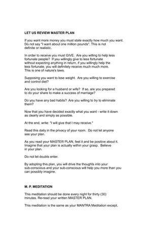 LET US REVIEW MASTER PLAN
If you want more money you must state exactly how much you want.
Do not say "I want about one million pounds". This is not
definite or realistic.
In order to receive you must GIVE. Are you willing to help less
fortunate people? If you willingly give to less fortunate
without expecting anything in return, if you willingly help the
less fortunate, you will definitely receive much much more.
This is one of nature's laws.
Supposing you want to lose weight. Are you willing to exercise
and control diet?
Are you looking for a husband or wife? If so, are you prepared
to do your share to make a success of marriage?
Do you have any bad habits? Are you willing to try to eliminate
them?
Now that you have decided exactly what you want - write it down
as clearly and simply as possible.
At the end, write: "I will give that I may receive."
Read this daily in the privacy of your room. Do not let anyone
see your plan.
As you read your MASTER PLAN, feel it and be positive about it.
Imagine that your plan is actually within your grasp. Believe
in your plan.
Do not let doubts enter.
By adopting this plan, you will drive the thoughts into your
sub-conscious and your sub-conscious will help you more than you
can possibly imagine.
M. P. MEDITATION
This meditation should be done every night for thirty (30)
minutes. Re-read your written MASTER PLAN.
This meditation is the same as your MANTRA Meditation except,
 