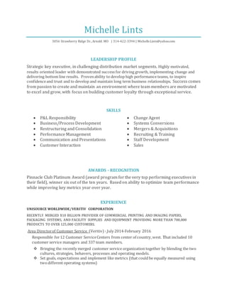 Michelle Lints
3056 Strawberry Ridge Dr., Arnold. MO | 314-422-3394 | Michelle.Lints@yahoo.com
LEADERSHIP PROFILE
Strategic key executive, in challenging distribution market segments. Highly motivated,
results oriented leader with demonstrated success for driving growth, implementing change and
delivering bottom line results. Provenability to develop high performance teams, to inspire
confidenceand trust and to develop and maintain long term business relationships. Success comes
from passion to create and maintain an environment where team members are motivated
to excel and grow, with focus on building customer loyalty through exceptional service.
SKILLS
 P&L Responsibility
 Business/Process Development
 Restructuring and Consolidation
 Performance Management
 Communication and Presentations
 Customer Interaction
 Change Agent
 Systems Conversions
 Mergers & Acquisitions
 Recruiting & Training
 Staff Development
 Sales
AWARDS - RECOGNITION
Pinnacle Club Platinum Award (award program for the very top performing executives in
their field), winner six out of the ten years. Based on ability to optimize team performance
while improving key metrics year over year.
EXPERIENCE
UNISOURCE WORLDWIDE/VERITIV CORPORATION
RECENTLY MERGED $10 BILLION PROVIDER OF COMMERCIAL PRINTING AND IMAGING PAPERS,
PACKAGING SYSTEMS, AND FACILITY SUPPLIES AND EQUIPMENT PROVIDING MORE THAN 700,000
PRODUCTS TO OVER 125,000 CUSTOMERS.
Area Directorof Customer Service (Veritiv) - July 2014-February 2016
Responsible for12 Customer ServiceCenters from center of country,west. That included 10
customer service managers and 337 team members.
 Bringing the recently merged customer service organization together by blending the two
cultures, strategies, behavers, processes and operating models.
 Set goals, expectations and implement like metrics (that could be equally measured using
twodifferent operating systems)
 