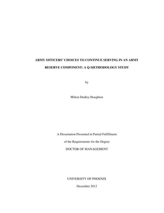 ARMY OFFICERS’ CHOICES TO CONTINUE SERVING IN AN ARMY
RESERVE COMPONENT: A Q-METHODOLOGY STUDY
by
Milton Dudley Houghton
A Dissertation Presented in Partial Fulfillment
of the Requirements for the Degree
DOCTOR OF MANAGEMENT
UNIVERSITY OF PHOENIX
December 2012
 