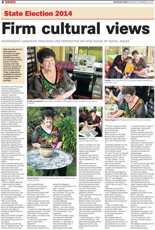 6 NEWS WEEKEND NEWS SATURDAY, OCTOBER 25, 2014
State Election 2014
Firm cultural viewsINDEPENDENT CANDIDATE DISCUSSES HER PERSPECTIVE ON WIDE RANGE OF SOCIAL ISSUES
Cuddly companion: Independent candidate for Shepparton Diane Teasdale with her pet cat
Charlotte.
Family: Diane Teasdale with her daughter Angie Ciavarella and
grandson Lucas.
Green thumb: Aside from enjoying politics, Ms Teasdale is also
a keen gardener.
Studies: Ms Teasdale
researching family history.
Fancy fingers: Ms Teasdale tries her hand at some beading.
She wants to ban the burqa,
reduce immigration to
Australia, stop taxpayers
funding the ‘‘multiculturalism
industry’’, stop non-
Australians from buying
property and ban abortion.
I expected Diane Teasdale’s
home to have an Australian
flag staked in the garden and
the doorbell that played the
national anthem, but it was
different than that.
Her whole front room was
filled with boxes of beads —
her daughter Angie runs her
beading business from the
house — and women were
sitting around a table
patiently making jewellery
and chatting.
Her two smoky-grey cats
were stretched out on chairs
and a sleeping grandson
occupied the couch.
The kitchen was dark, but the
table was illuminated by a
bright light that shone on
newspaper clippings of her
father and pages printed off
the internet containing
research of local issues.
I went to sit down on one
chair, but I was asked to sit on
a different chair.
I politely refused a tea or
coffee.
Diane Teasdale claimed she
was not xenophobic and took
everyone at face value .
‘‘My mother and father had
good friends who were
Chinese and Angie had a local
Chinese girl come to her
classes and a local lady from
Nigeria,’’ she said.
‘‘I had no problem with that.
‘‘I grew up with an Italian
uncle . . . and I have woggie
grandkids.’’
The 66-year-old retired
retailer has three sons: Tyler
and Sean, 48, and Bradley,
44, a daughter Angie, 36, and
12 grandchildren.
‘‘We are very family
orientated,’’ she said.
At the weekends she enjoys
when the family gets together
and there was always a
birthday or special event to
celebrate.
Many of her family members
live in Shepparton, so she
feels personally invested in
the region.
Ms Teasdale said she had
been a ‘‘political animal’’ for
the past 35 years and had
been connected with
Australia First, Australian
Democrats and Katter’s
Australian Party.
She still admires federal MP
Bob Katter, who ‘‘has a
passion for getting Australia
back on track’’.
In Ms Teasdale’s kitchen she
displays a sign, ‘‘Women who
aspire to equal to men lack
ambition’’.
‘‘I come from a background of
outspoken women,’’ she said.
‘‘Mum didn’t tell me women
were inferior, so I didn’t know
any different.
‘‘I come from a generation
where women were
respected.’’
When asked if she was a
feminist, Ms Teasdale firmly
denied the allegation.
‘‘I don’t like the feminists I’ve
met,’’ she said.
When asked to define the
term she said, ‘‘Oh, you are
putting me on the spot’’.
‘‘If I was around with the
suffragettes, I’d have been
out there fighting.’’
‘‘Liberated women have
liberated ourselves into
slavery — we have a worse
deal now than we ever had.’’
‘‘I’m anti-abortion,’’ she
exclaimed.
‘‘They kill 60 babies a year
from late-term abortions.’’
She said she wanted all
abortions — regardless of
how old the foetus was —
banned in Victoria.
When asked if she would
make an exception for rape
victims, she said, ‘‘It’s very
rare for someone who was
raped to get pregnant
statistically’’.
‘‘(Pregnant rape victims)
should have the baby and
have it adopted out,’’ she
said.
When asked about her
concern for a woman’s
emotional and mental welfare
if they were to carry the child,
she said they would endure
the same emotional turmoil
from a termination.
She said her views were in the
minority and expected to lose
some female votes because
of her anti-abortion views.
Ms Teasdale said she ‘‘was
not fond of the Islamic
religion because of its
attitude to women’’.
‘‘They treat women inferior to
men,’’ she said.
When asked if she had any
Muslim friends, she said she
did not, but later in the
interview she said she went to
school with Albanian Muslims
who she believed integrated
with Australian culture better
than recent muslim
immigrants.
‘‘I’d ban the burqa — I don’t
mind the head thing,’’ she
said, making shapes with her
fingers across her eyes
indicating she meant the
niqub.
‘‘The first mistake we made
was allowing Muslim girls to
go to school with
headscarves on.’’
When asked how she feels
Muslim voters would feel
about her views, she said ‘‘I
don’t care if they don’t like
it.’’
I asked Ms Teasdale how she
would feel if she was told
what to wear and she looked
at me without a word.
‘‘If I said, ‘You are not allowed
to wear a top like that,’ how
would you feel?’’ I asked.
‘‘I’d say, ‘thanks’. I’m not
narcissistic. Do you know
what narcissistic is?’’
Ms Teasdale said she was
‘‘against multiculturalism as
an industry’’.
She said she was happy for
foreigners to have links with
their own heritage, but did not
want to ‘‘use taxpayers
money to encourage people
to keep their own culture’’.
‘‘I don’t care so I say it,’’ she
said.
‘‘We have a society that
bullies people into silence.
‘‘A lot of people have disquiet
about what’s going on.’’
She said Australia did not
have the infrastructure to
deal with recent immigration
rises.
‘‘I have no problem with
people coming from different
countries if they make
Australia home,’’ she said.
‘‘They need to become
Australian’’.
Ms Teasdale said she
opposed non-Australians
owning their own homes, but
was especially concerned
about foreign ownership of
farms.
‘‘I just don’t think it’s right, it
should stay in Australia’s
hands,’’ she said.
She fears foreign ownership
of farms will result in a food
being exported from the
district.
‘‘The Chinese farm
differently, I know they won’t
keep the quality,’’ she said.
She felt labour would be
imported from overseas,
leaving local people at a
disadvantage.
Ms Teasdale would like to
reinstate the State Bank to
‘‘provide quality finance for
farmers’’.
‘‘It can be done through state
government,’’ she said.
She admitted it may take
more than one term in office
to make that happen.
Being a cattle farmer through
the beef cattle crash in the
late 1970s, she believed she
related well to farmers.
Ms Teasdale has strong
views on genetically modified
crops and wants them
banned.
‘‘I believe they are
dangerous, we need to test
them,’’ she said.
She said farmers made more
money from non-GM food
and wants food labels that
clearly state the origin of the
product.
She is ‘‘pro-organics’’ and
refuses to drink
Shepparton’s tapwater, she
only drinks a specific brand
of mineral water.
‘‘I’m not a greenie, I don’t
believe in climate change,’’
she said.
Ms Teasdale said she did not
trust the Bureau of
Meteorology’s figures.
With the state election
taking place on
November 29, News
journalist ELAINE
COONEY has visited
the candidates in their
homes. As well as
learning what they
stand for, she gets an
exclusive glimpse of
their private worlds.
Today, independent
candidate for the seat
of Shepparton Diane
Teasdale is in the
spotlight.
 