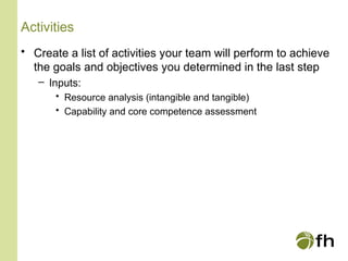 Activities
• Create a list of activities your team will perform to achieve
the goals and objectives you determined in the last step
– Inputs:
• Resource analysis (intangible and tangible)
• Capability and core competence assessment
 