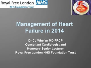Management of Heart
Failure in 2014
Dr CJ Whelan MD FRCP
Consultant Cardiologist and
Honorary Senior Lecturer
Royal Free London NHS Foundation Trust
 