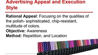 Advertising Appeal and Execution
Style
Rational Appeal: Focusing on the qualities of
the polish- sophisticated, chip-resistant,
multitude of colors.
Objective: Awareness
Method: Repetition, and Location
 