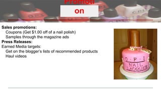 Promoti
on
Sales promotions:
Coupons (Get $1.00 off of a nail polish)
Samples through the magazine ads
Press Releases:
Earned Media targets:
Get on the blogger’s lists of recommended products
Haul videos
 