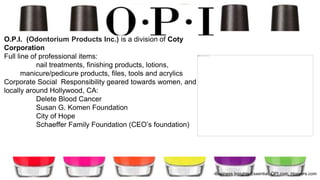 O.P.I. (Odontorium Products Inc.) is a division of Coty
Corporation
Full line of professional items:
nail treatments, finishing products, lotions,
manicure/pedicure products, files, tools and acrylics
Corporate Social Responsibility geared towards women, and
locally around Hollywood, CA:
Delete Blood Cancer
Susan G. Komen Foundation
City of Hope
Schaeffer Family Foundation (CEO’s foundation)
-Business Insights Essential, OPI.com, Hoovers.com
 
