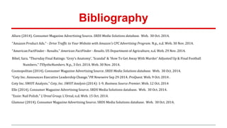 Bibliography
Allure (2014). Consumer Magazine Advertising Source. SRDS Media Solutions database. Web. 30 Oct. 2014.
"Amazon Product Ads." - Drive Traffic to Your Website with Amazon's CPC Advertising Program. N.p., n.d. Web. 30 Nov. 2014.
"American FactFinder - Results." American FactFinder - Results. US Department of Agriculture, n.d. Web. 29 Nov. 2014.
Bibel, Sara. "Thursday Final Ratings: 'Grey's Anatomy', 'Scandal' & 'How To Get Away With Murder' Adjusted Up & Final Football
Numbers." TVbytheNumbers. N.p., 3 Oct. 2014. Web. 30 Nov. 2014.
Cosmopolitan (2014). Consumer Magazine Advertising Source. SRDS Media Solutions database. Web. 30 Oct. 2014.
"Coty Inc. Announces Executive Leadership Change."PR Newswire Sep 29 2014. ProQuest. Web. 9 Oct. 2014 .
Coty Inc. SWOT Analysis." Coty, Inc. SWOT Analysis (2014): 1-9. Business Source Premier. Web. 12 Oct. 2014
Elle (2014). Consumer Magazine Advertising Source. SRDS Media Solutions database. Web. 30 Oct. 2014.
"Essie: Nail Polish." L'Oreal Group. L'Oreal, n.d. Web. 15 Oct. 2014.
Glamour (2014). Consumer Magazine Advertising Source. SRDS Media Solutions database. Web. 30 Oct. 2014.
 