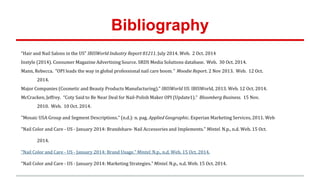 Bibliography
“Hair and Nail Salons in the US" IBISWorld Industry Report 81211. July 2014. Web. 2 Oct. 2014
Instyle (2014). Consumer Magazine Advertising Source. SRDS Media Solutions database. Web. 30 Oct. 2014.
Mann, Rebecca. “OPI leads the way in global professional nail care boom.” Moodie Report. 2 Nov 2013. Web. 12 Oct.
2014.
Major Companies (Cosmetic and Beauty Products Manufacturing)." IBISWorld US. IBISWorld, 2013. Web. 12 Oct. 2014.
McCracken, Jeffrey. “Coty Said to Be Near Deal for Nail-Polish Maker OPI (Update1).” Bloomberg Business. 15 Nov.
2010. Web. 10 Oct. 2014.
"Mosaic USA Group and Segment Descriptions." (n.d.): n. pag. Applied Geographic. Experian Marketing Services, 2011. Web
"Nail Color and Care - US - January 2014: Brandshare- Nail Accessories and Implements." Mintel. N.p., n.d. Web. 15 Oct.
2014.
"Nail Color and Care - US - January 2014: Brand Usage." Mintel. N.p., n.d. Web. 15 Oct. 2014.
"Nail Color and Care - US - January 2014: Marketing Strategies." Mintel. N.p., n.d. Web. 15 Oct. 2014.
 