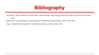 Bibliography
"TV Ad Prices: 'Idol' No Match for Football | Media - Advertising Age." Advertising Age Media RSS. Ad Age, 21 Oct. 2012. Web. 30 Nov.
2014.
Vogue (2014). Consumer Magazine Advertising Source. SRDS Media Solutions database. Web. 30 Oct. 2014.
"Vogue – Media Kit Print | Condé Nast." Condé Nast. Conde Nasr, n.d. Web. 29 Nov. 2014.
 