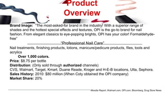 Product
Overview
Brand Image: “The most-asked-for brand in the industry! With a superior range of
shades and the hottest special effects and textures, OPI is the go-to brand for nail
fashion. From elegant classics to eye-popping brights, OPI has your color! Formaldehyde-
free”
“Professional Nail Care”
Nail treatments, finishing products, lotions, manicure/pedicure products, files, tools and
acrylics
Over 1,000 colors.
Price: $8.75 per bottle
Distribution: (Only sold through authorized channels)
CVS, Walmart, Target, Kmart, Duane Reade, Kroger and H-E-B locations, Ulta, Sephora.
Sales History: 2010: $80 million (When Coty obtained the OPI company)
Market Share: 20%
-Moodie Report, Walmart.com, OPI.com, Bloomberg, Drug Store News
 