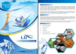 Lucky Global Group
Corporate
Profile
OUR COMPANY AT A GLANCE:
Lucky Global Group of Companies, is an international & Domestic Business group with the diversified portfolio
of import, Export, Trader, Indenter and Manufacture of wide range of Commodities/Perishable
Products/Chemical & Consumer Products, such as Rice, Spices, Tea, Wheat, Wheat Bran, Wheat Straw, Yellow
Maize, Beans, Pulses, Sugar, Grains, Raw Cotton, and Cotton yarn, Animal Feeds, Meals, Onion, Potato,
Mangoes, Oranges and Washing / Detergent Powder.
Established in 2004, on the basis of commitment, hard work and dedications. Our Group is the synonymous with
unparalleled product quality, unrivaled expertise and incomparable customer satisfaction. We ensure a
constant effort to pass on the benefit of the best costing & quality to our Customers.
INFRASTRUCTURE:
Being conscious of operating in a fundamentally changed global business environment, Lucky Global models
trading of consistent and constant businesses rather than instantaneous opportunities to achieve its targets. Our
businesses have been segregated into product groups and desks managed by specialized executives, which
allows us market intelligence, due diligence, proactive and timely approaches.
The Group offices is based in Karachi - Pakistan, Our Group is committed to be a very dominant and respected
player in its field creating value additions and cost effective solutions to its suppliers and clients.
Our group companies name;
a) Lucky Global Commodities
b) Divine Commodities
c) KTC Pakistan
d) MFC Pakistan
e) Lucky Brokerage House
f) Aftab & Alisha Cotton and Ginning Factory
 
